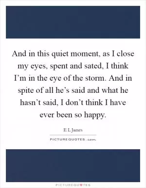 And in this quiet moment, as I close my eyes, spent and sated, I think I’m in the eye of the storm. And in spite of all he’s said and what he hasn’t said, I don’t think I have ever been so happy Picture Quote #1
