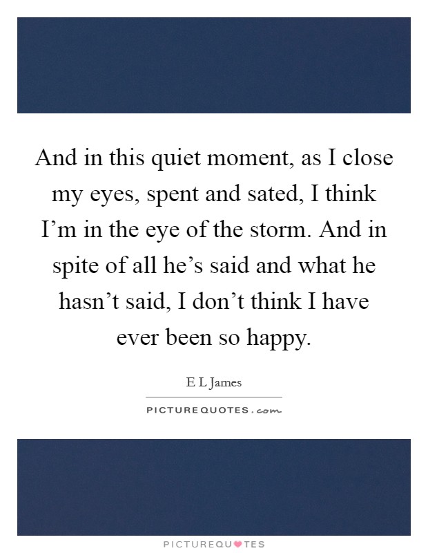 And in this quiet moment, as I close my eyes, spent and sated, I think I'm in the eye of the storm. And in spite of all he's said and what he hasn't said, I don't think I have ever been so happy. Picture Quote #1