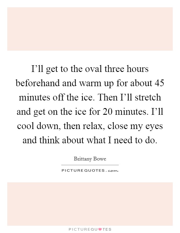 I'll get to the oval three hours beforehand and warm up for about 45 minutes off the ice. Then I'll stretch and get on the ice for 20 minutes. I'll cool down, then relax, close my eyes and think about what I need to do. Picture Quote #1
