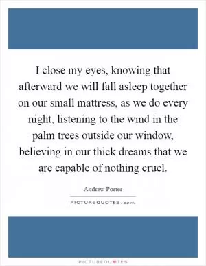 I close my eyes, knowing that afterward we will fall asleep together on our small mattress, as we do every night, listening to the wind in the palm trees outside our window, believing in our thick dreams that we are capable of nothing cruel Picture Quote #1