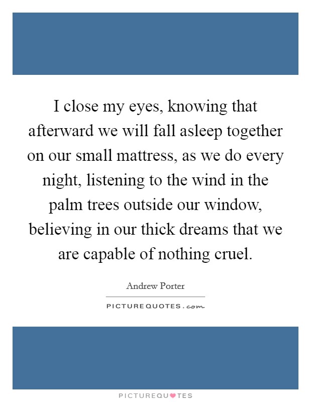 I close my eyes, knowing that afterward we will fall asleep together on our small mattress, as we do every night, listening to the wind in the palm trees outside our window, believing in our thick dreams that we are capable of nothing cruel. Picture Quote #1