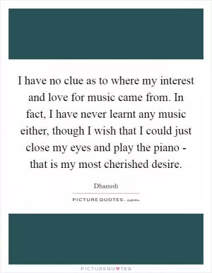 I have no clue as to where my interest and love for music came from. In fact, I have never learnt any music either, though I wish that I could just close my eyes and play the piano - that is my most cherished desire Picture Quote #1