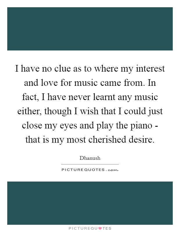 I have no clue as to where my interest and love for music came from. In fact, I have never learnt any music either, though I wish that I could just close my eyes and play the piano - that is my most cherished desire. Picture Quote #1
