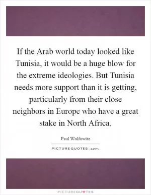 If the Arab world today looked like Tunisia, it would be a huge blow for the extreme ideologies. But Tunisia needs more support than it is getting, particularly from their close neighbors in Europe who have a great stake in North Africa Picture Quote #1