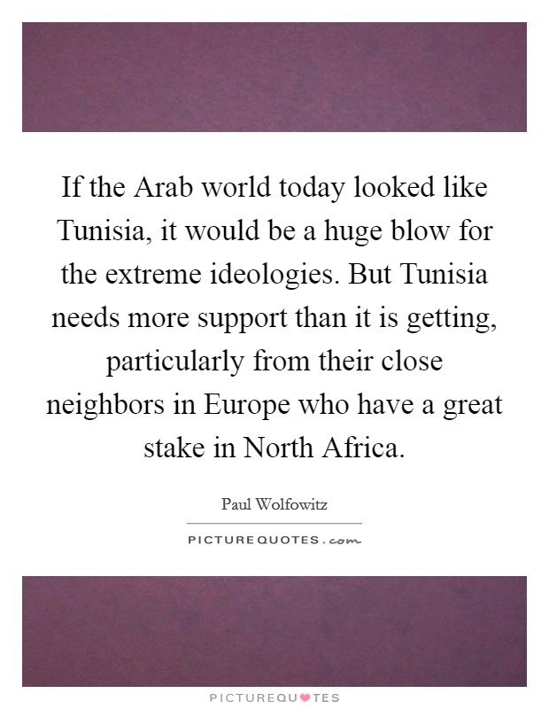 If the Arab world today looked like Tunisia, it would be a huge blow for the extreme ideologies. But Tunisia needs more support than it is getting, particularly from their close neighbors in Europe who have a great stake in North Africa. Picture Quote #1