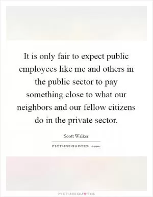 It is only fair to expect public employees like me and others in the public sector to pay something close to what our neighbors and our fellow citizens do in the private sector Picture Quote #1