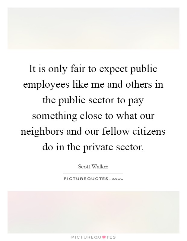 It is only fair to expect public employees like me and others in the public sector to pay something close to what our neighbors and our fellow citizens do in the private sector. Picture Quote #1