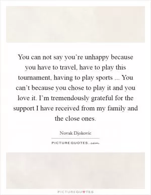 You can not say you’re unhappy because you have to travel, have to play this tournament, having to play sports ... You can’t because you chose to play it and you love it. I’m tremendously grateful for the support I have received from my family and the close ones Picture Quote #1