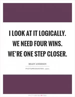 I look at it logically. We need four wins. We’re one step closer Picture Quote #1