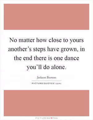 No matter how close to yours another’s steps have grown, in the end there is one dance you’ll do alone Picture Quote #1