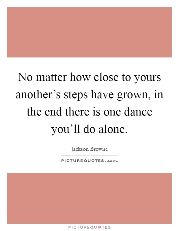 No matter how close to yours another's steps have grown, in the end there is one dance you'll do alone. Picture Quote #1