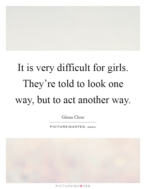 It is very difficult for girls. They're told to look one way, but to act another way. Picture Quote #1
