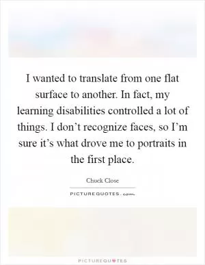 I wanted to translate from one flat surface to another. In fact, my learning disabilities controlled a lot of things. I don’t recognize faces, so I’m sure it’s what drove me to portraits in the first place Picture Quote #1