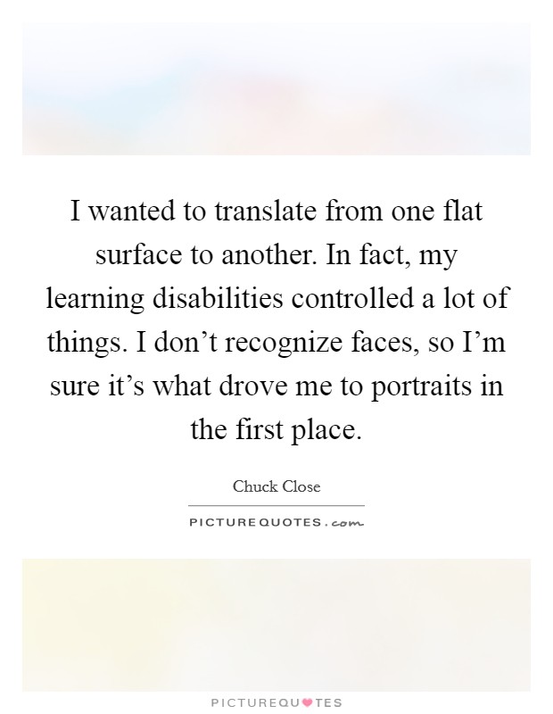 I wanted to translate from one flat surface to another. In fact, my learning disabilities controlled a lot of things. I don't recognize faces, so I'm sure it's what drove me to portraits in the first place. Picture Quote #1