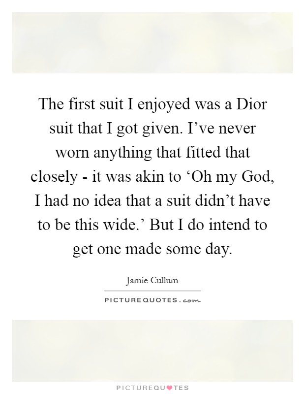 The first suit I enjoyed was a Dior suit that I got given. I've never worn anything that fitted that closely - it was akin to ‘Oh my God, I had no idea that a suit didn't have to be this wide.' But I do intend to get one made some day. Picture Quote #1