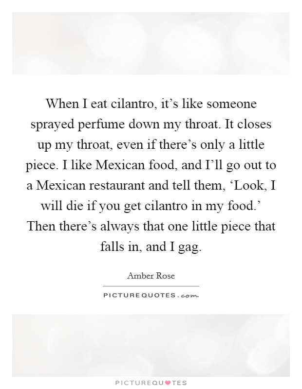 When I eat cilantro, it's like someone sprayed perfume down my throat. It closes up my throat, even if there's only a little piece. I like Mexican food, and I'll go out to a Mexican restaurant and tell them, ‘Look, I will die if you get cilantro in my food.' Then there's always that one little piece that falls in, and I gag. Picture Quote #1
