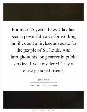 For over 25 years, Lacy Clay has been a powerful voice for working families and a tireless advocate for the people of St. Louis. And throughout his long career in public service, I’ve considered Lacy a close personal friend Picture Quote #1