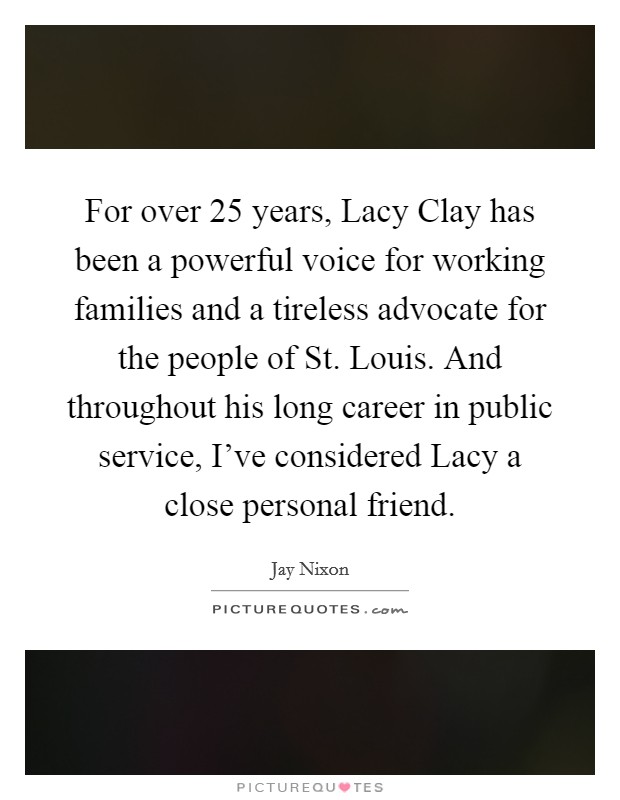 For over 25 years, Lacy Clay has been a powerful voice for working families and a tireless advocate for the people of St. Louis. And throughout his long career in public service, I've considered Lacy a close personal friend. Picture Quote #1