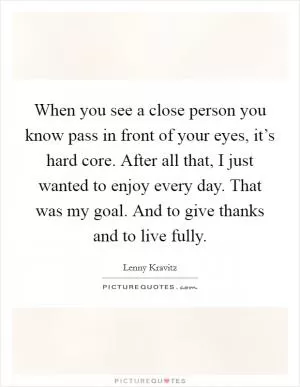 When you see a close person you know pass in front of your eyes, it’s hard core. After all that, I just wanted to enjoy every day. That was my goal. And to give thanks and to live fully Picture Quote #1