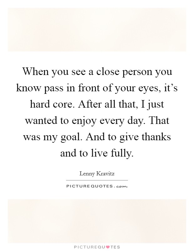 When you see a close person you know pass in front of your eyes, it's hard core. After all that, I just wanted to enjoy every day. That was my goal. And to give thanks and to live fully. Picture Quote #1