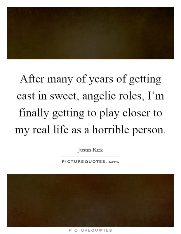 After many of years of getting cast in sweet, angelic roles, I'm finally getting to play closer to my real life as a horrible person. Picture Quote #1