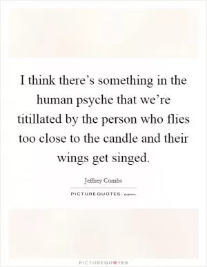I think there’s something in the human psyche that we’re titillated by the person who flies too close to the candle and their wings get singed Picture Quote #1