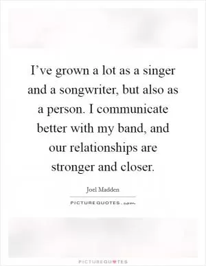 I’ve grown a lot as a singer and a songwriter, but also as a person. I communicate better with my band, and our relationships are stronger and closer Picture Quote #1