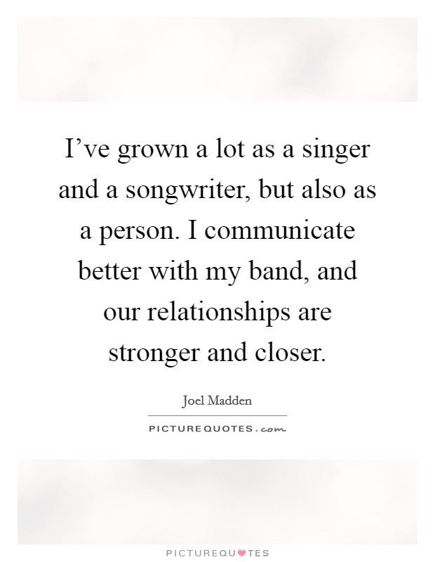 I've grown a lot as a singer and a songwriter, but also as a person. I communicate better with my band, and our relationships are stronger and closer. Picture Quote #1