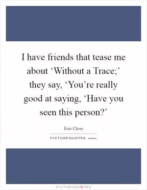 I have friends that tease me about ‘Without a Trace;’ they say, ‘You’re really good at saying, ‘Have you seen this person?’ Picture Quote #1