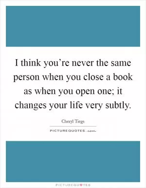 I think you’re never the same person when you close a book as when you open one; it changes your life very subtly Picture Quote #1