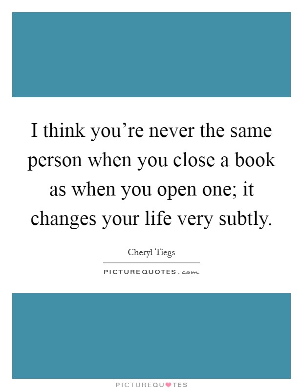 I think you're never the same person when you close a book as when you open one; it changes your life very subtly. Picture Quote #1