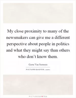 My close proximity to many of the newsmakers can give me a different perspective about people in politics and what they might say than others who don’t know them Picture Quote #1