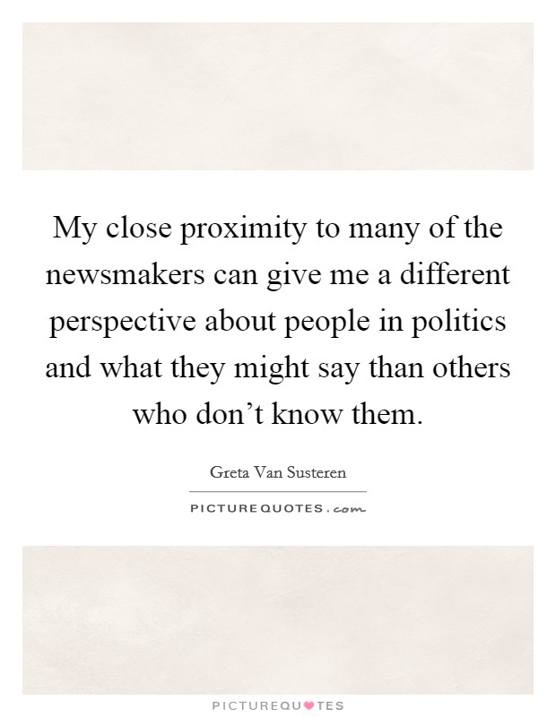 My close proximity to many of the newsmakers can give me a different perspective about people in politics and what they might say than others who don't know them. Picture Quote #1