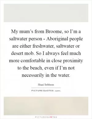 My mum’s from Broome, so I’m a saltwater person - Aboriginal people are either freshwater, saltwater or desert mob. So I always feel much more comfortable in close proximity to the beach, even if I’m not necessarily in the water Picture Quote #1