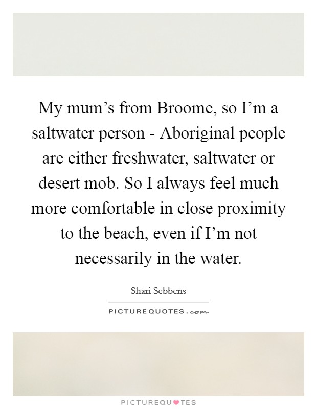 My mum's from Broome, so I'm a saltwater person - Aboriginal people are either freshwater, saltwater or desert mob. So I always feel much more comfortable in close proximity to the beach, even if I'm not necessarily in the water. Picture Quote #1