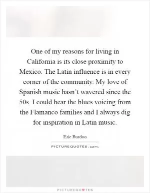 One of my reasons for living in California is its close proximity to Mexico. The Latin influence is in every corner of the community. My love of Spanish music hasn’t wavered since the  50s. I could hear the blues voicing from the Flamanco families and I always dig for inspiration in Latin music Picture Quote #1
