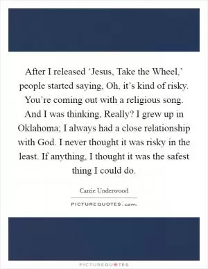 After I released ‘Jesus, Take the Wheel,’ people started saying, Oh, it’s kind of risky. You’re coming out with a religious song. And I was thinking, Really? I grew up in Oklahoma; I always had a close relationship with God. I never thought it was risky in the least. If anything, I thought it was the safest thing I could do Picture Quote #1