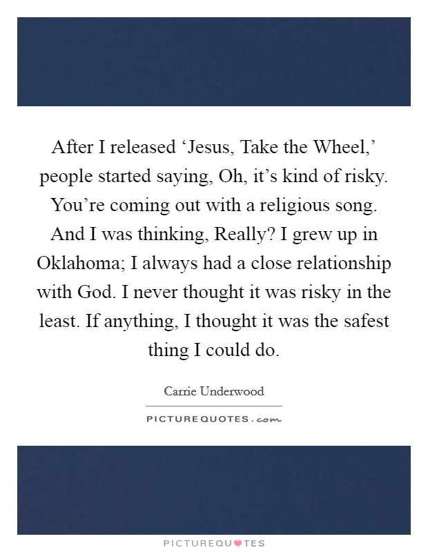 After I released ‘Jesus, Take the Wheel,' people started saying, Oh, it's kind of risky. You're coming out with a religious song. And I was thinking, Really? I grew up in Oklahoma; I always had a close relationship with God. I never thought it was risky in the least. If anything, I thought it was the safest thing I could do. Picture Quote #1