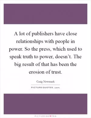 A lot of publishers have close relationships with people in power. So the press, which used to speak truth to power, doesn’t. The big result of that has been the erosion of trust Picture Quote #1