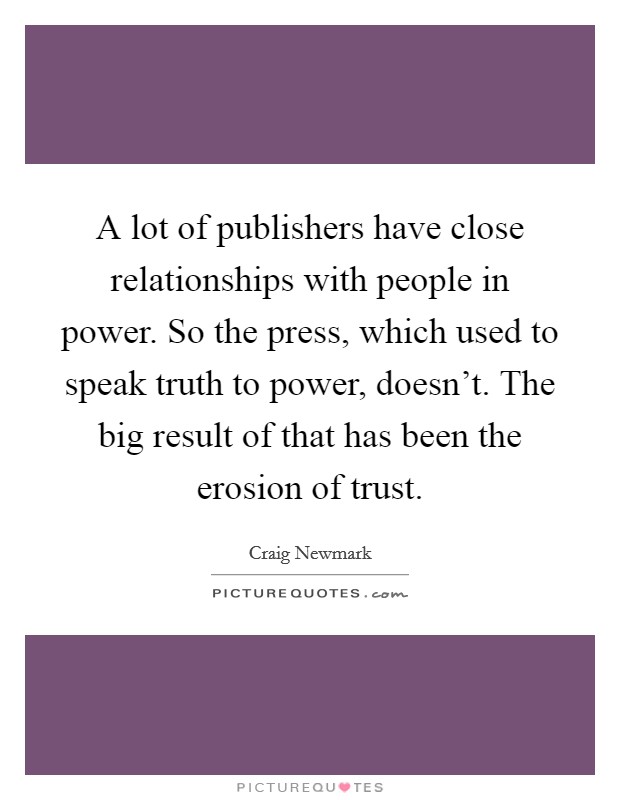 A lot of publishers have close relationships with people in power. So the press, which used to speak truth to power, doesn't. The big result of that has been the erosion of trust. Picture Quote #1