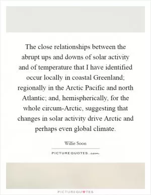 The close relationships between the abrupt ups and downs of solar activity and of temperature that I have identified occur locally in coastal Greenland; regionally in the Arctic Pacific and north Atlantic; and, hemispherically, for the whole circum-Arctic, suggesting that changes in solar activity drive Arctic and perhaps even global climate Picture Quote #1