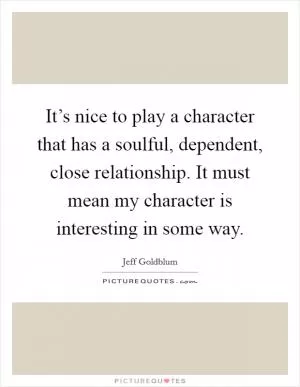 It’s nice to play a character that has a soulful, dependent, close relationship. It must mean my character is interesting in some way Picture Quote #1