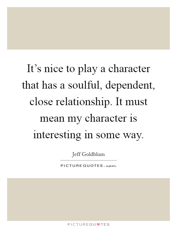 It's nice to play a character that has a soulful, dependent, close relationship. It must mean my character is interesting in some way. Picture Quote #1