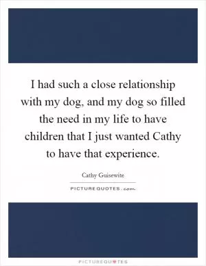 I had such a close relationship with my dog, and my dog so filled the need in my life to have children that I just wanted Cathy to have that experience Picture Quote #1
