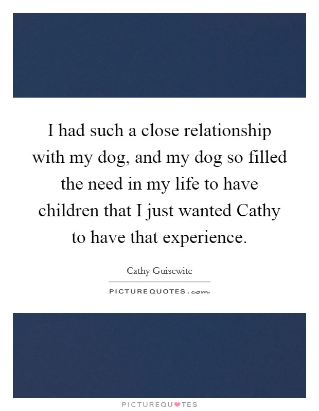 I had such a close relationship with my dog, and my dog so filled the need in my life to have children that I just wanted Cathy to have that experience. Picture Quote #1