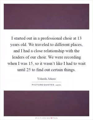 I started out in a professional choir at 13 years old. We traveled to different places, and I had a close relationship with the leaders of our choir. We were recording when I was 15, so it wasn’t like I had to wait until 25 to find out certain things Picture Quote #1