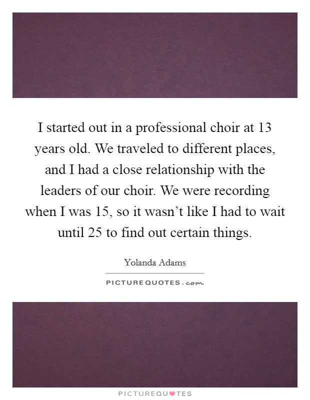 I started out in a professional choir at 13 years old. We traveled to different places, and I had a close relationship with the leaders of our choir. We were recording when I was 15, so it wasn't like I had to wait until 25 to find out certain things. Picture Quote #1