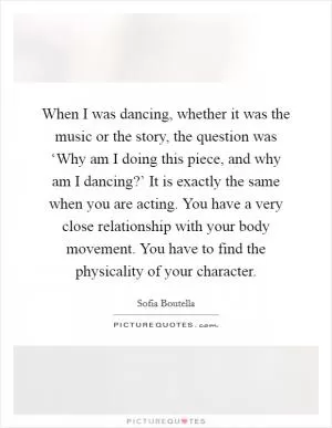 When I was dancing, whether it was the music or the story, the question was ‘Why am I doing this piece, and why am I dancing?’ It is exactly the same when you are acting. You have a very close relationship with your body movement. You have to find the physicality of your character Picture Quote #1