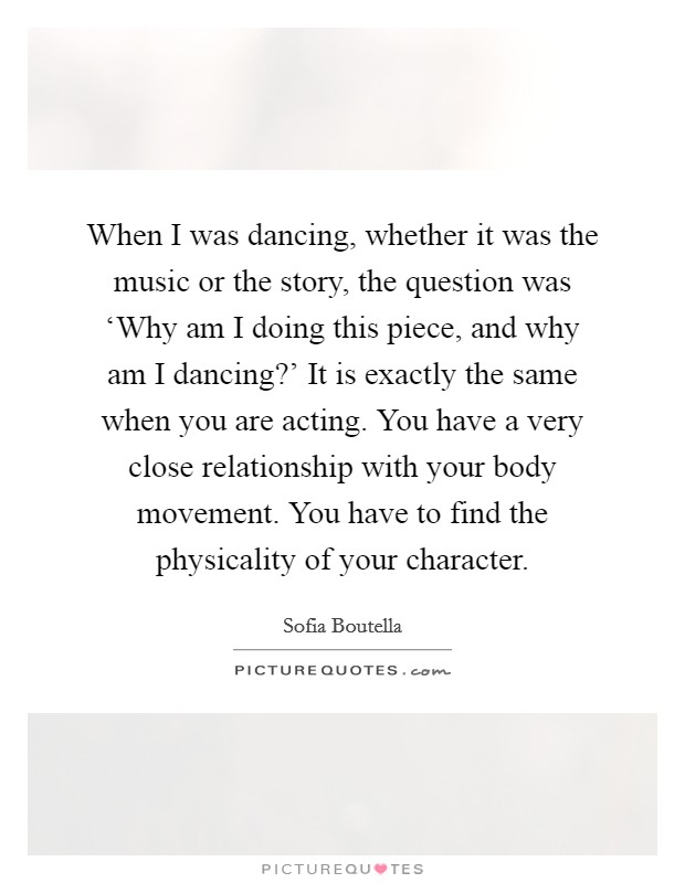 When I was dancing, whether it was the music or the story, the question was ‘Why am I doing this piece, and why am I dancing?' It is exactly the same when you are acting. You have a very close relationship with your body movement. You have to find the physicality of your character. Picture Quote #1