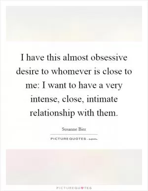 I have this almost obsessive desire to whomever is close to me: I want to have a very intense, close, intimate relationship with them Picture Quote #1